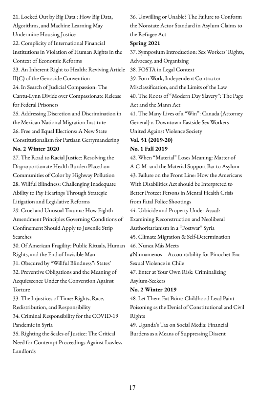 21 Locked Out by Big Data : How Big Dats, Algorichess, and Machine Learning May Undermine Housing ustice  22, Compliccyof Incernational Financial Insitutons i Violacion of Human Righes in the Context of Eeanomic Reforms  23, An Inherent Right co Healch: Reviving Article 1(C) of the Genacide Convention  24 In Search ofJudicial Comgassion: The ‘CantuLynn Divide over Compassionate Relesse for Federal Prisoncrs  25, Addresing Discreton and Discriminacion in the Mexican National Migrston Insttute  26 Freeand Equal Flecions: A New Scate Consticutionalism for Parisan Gerrymandering No. 2 Winter 2020  27, The Road to Racal Jusice: Resolving the Disproportionate Health Burden Placed on. ‘Communitiesof Color by Highvway Pollucion  28, Wilful Blindines: Challenging Inadequsce Abiliey to Pay Hearings Theough Straegic Litigarion and Legilarive Reforms  29, Crueland Unusul Trauma: How Eigheh Amendment Principles Governing Conditons of Confinemen Should Apply o Juverile Seip Searches  30. OF American Fragilicy: Public Ricuals, Human Rights, and the End of Invisble Man  31, Obscured by “Wilfl Blindness” Seates  32. Peventive Obligations and the Meaning of Acquiscence Under the Convention Against Torure  3. The Injustices of Time: Rights, Race, Redistibution, and Responsiblicy  34 Criminal Responsibiiy for the COVID-19 PandenmicinSyria|  35. Righting the Scales of Justice The Criical ‘Nosd for Conternpt Proceedings Agsnse Lvless Landlords  36. Unwilling o Unable? The Faluse o Conform the Nonstate Actor Standard in Asylum Clims to the Refsgee Act  Spring 2021  37. Symposium Introducton: Sex Workers’ Rights, Advocscy,and Organizing  38, FOSTA in Legal Context  39. Porn Work, Independent Contractor Misclasificasion, and the Limits of the Law  40, The Rootsof “Modern Day Slavery™ The Page Actand the Mann Act  41, The Many Lives of a“Win’ Canada (Atorney General) . Downtown Exsside Sex Workers United Againse Vilence Socicey  ol. 51 (2019-20)  No. 1 Fall 2019  42, When “Material Loses Meaning: Matterof A-C-M- and the Materal Support Barto Asylum 43 Filure on the Frone Line: How the Americans With Disabilites Ace should be Interprecd to Better Protect Persons in Mentl Health Criis from Faral Police Shootings  44, Urbicide and Property Under Assd: Examining Reconstruction and Neoliberal Aushoricaranism in 2 “Poscwar” Syria  45, Climate Migration & Self-Determinasion  46 Nunca Mis Meers #Niunamenos—Accouncabilt for Pinochet Era Sexual Violence in Chile  47, Enter a Your Ovwn Risk: Criminalizing Asylum Seckers  No. 2 Winter 2019  48, Ler Them s Paine: Childhood Lead Paint Poisoning s the Denial of Constitationsl and Civil Rights  49, Uganda’s Tax on Socil Media: Financial  Burdens 353 Means of Suppressing Dissent.  17 